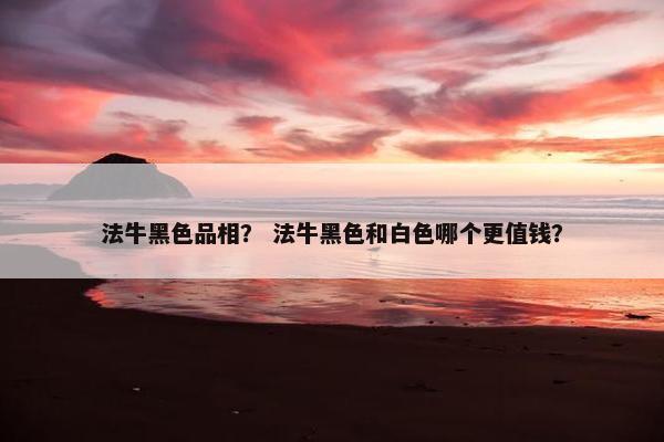 法牛黑色品相？ 法牛黑色和白色哪个更值钱？