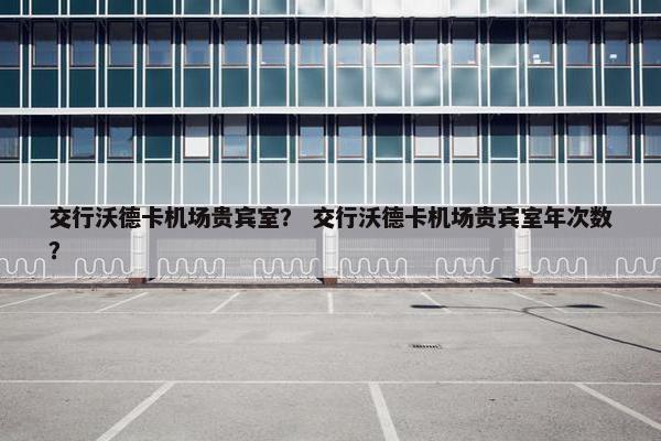 交行沃德卡机场贵宾室？ 交行沃德卡机场贵宾室年次数？