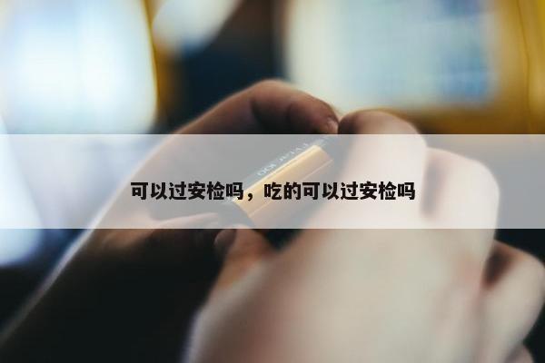 可以过安检吗，吃的可以过安检吗