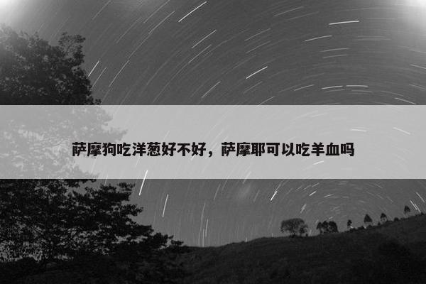 萨摩狗吃洋葱好不好，萨摩耶可以吃羊血吗