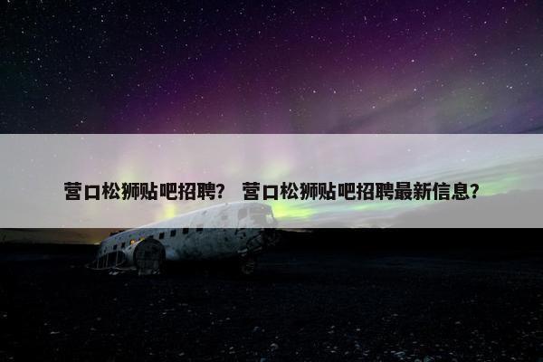 营口松狮贴吧招聘? 营口松狮贴吧招聘最新信息?