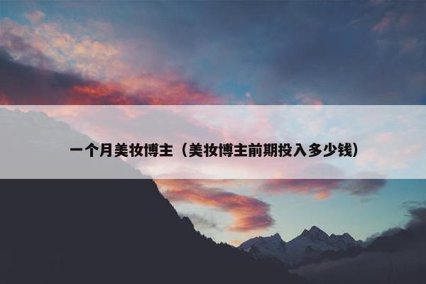 一个月美妆博主（美妆博主前期投入多少钱）