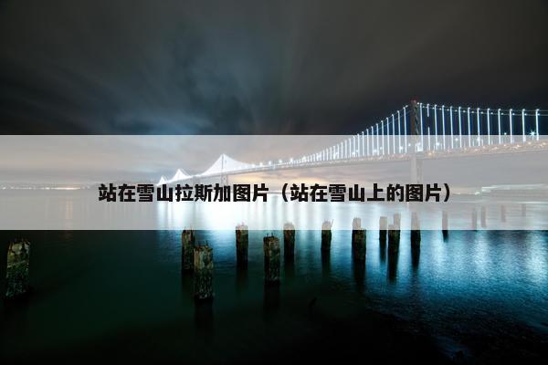 站在雪山拉斯加图片（站在雪山上的图片）
