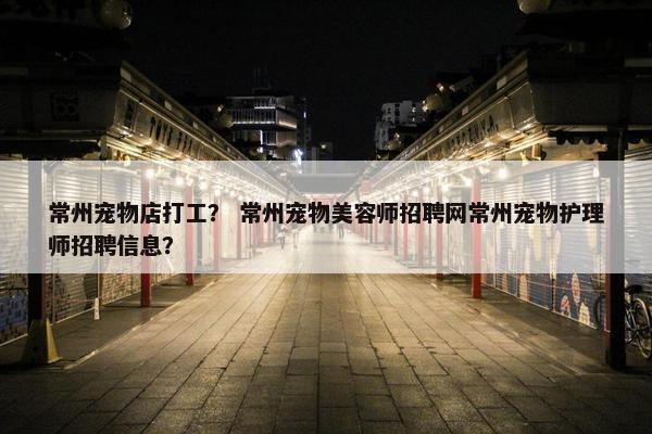 常州宠物店打工? 常州宠物美容师招聘网常州宠物护理师招聘信息?