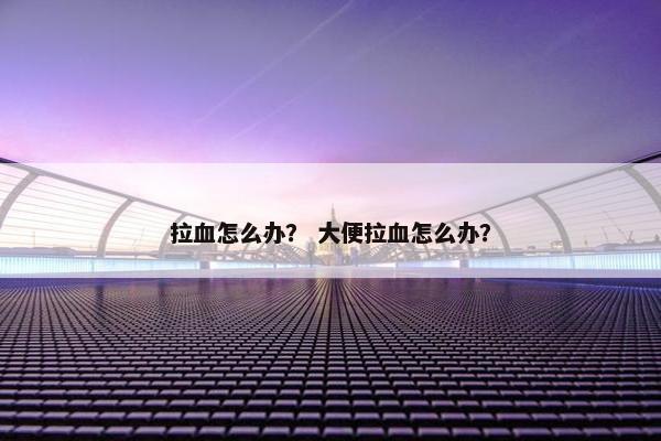 拉血怎么办？ 大便拉血怎么办？