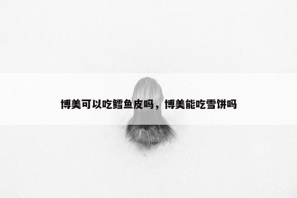 博美可以吃鳕鱼皮吗，博美能吃雪饼吗