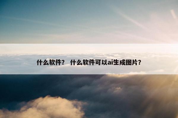 什么软件？ 什么软件可以ai生成图片？