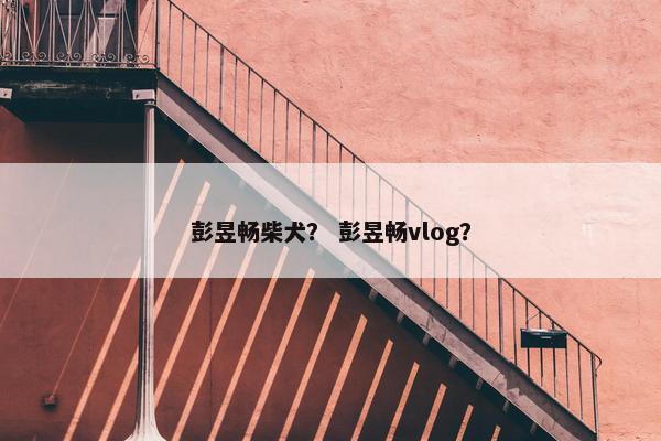 彭昱畅柴犬？ 彭昱畅vlog？