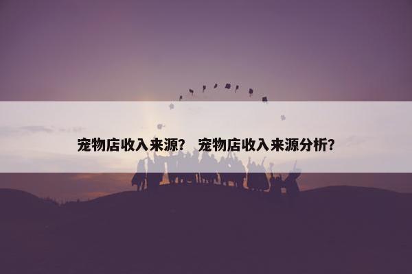 宠物店收入来源？ 宠物店收入来源分析？