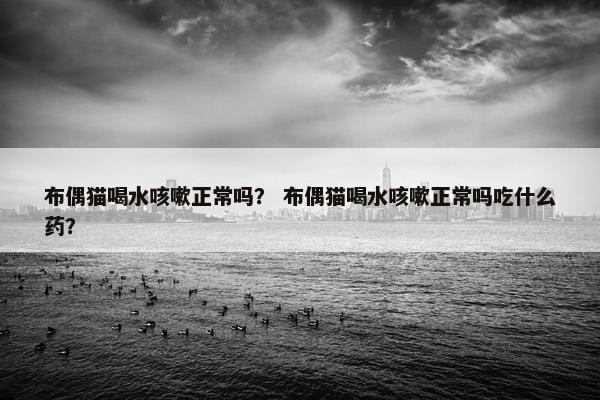 布偶猫喝水咳嗽正常吗？ 布偶猫喝水咳嗽正常吗吃什么药？