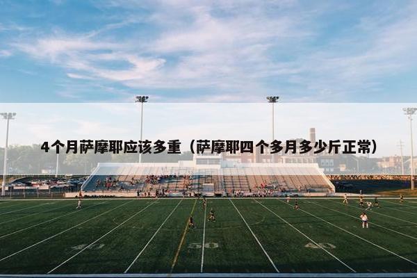 4个月萨摩耶应该多重（萨摩耶四个多月多少斤正常）