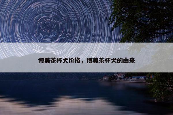 博美茶杯犬价格，博美茶杯犬的由来