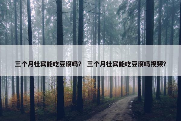 三个月杜宾能吃豆腐吗？ 三个月杜宾能吃豆腐吗视频？