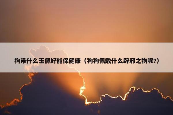 狗带什么玉佩好能保健康（狗狗佩戴什么辟邪之物呢?）
