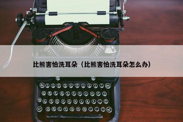比熊害怕洗耳朵（比熊害怕洗耳朵怎么办）