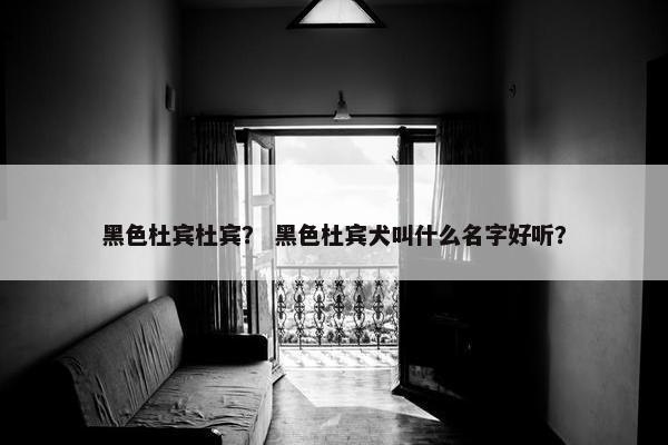 黑色杜宾杜宾？ 黑色杜宾犬叫什么名字好听？
