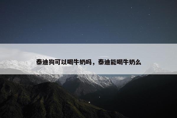 泰迪狗可以喝牛奶吗,泰迪能喝牛奶么
