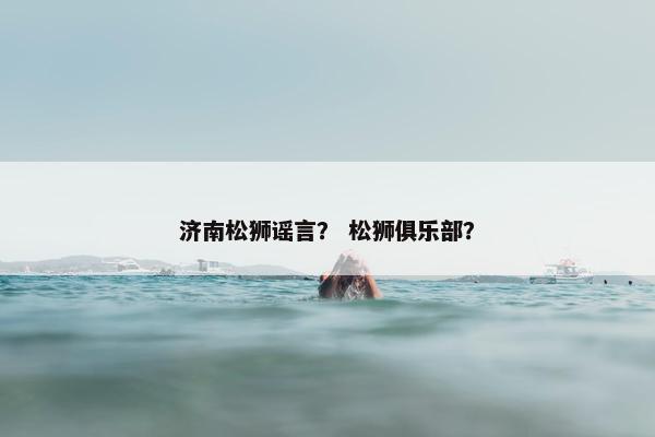 济南松狮谣言? 松狮俱乐部?