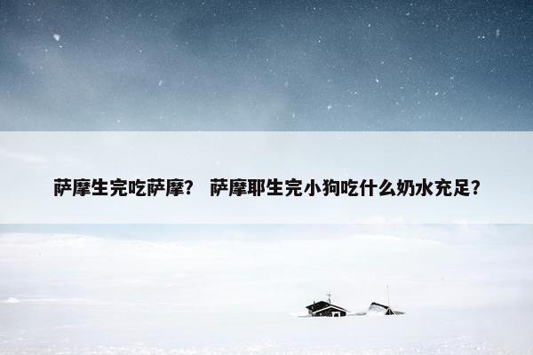 萨摩生完吃萨摩？ 萨摩耶生完小狗吃什么奶水充足？