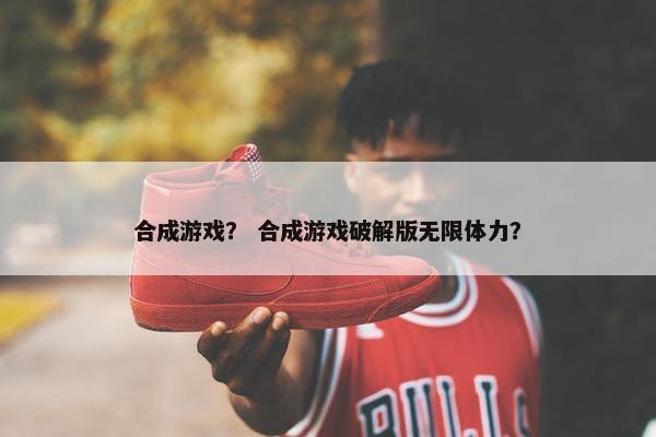 合成游戏？ 合成游戏破解版无限体力？