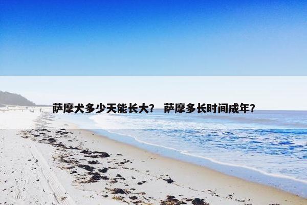 萨摩犬多少天能长大？ 萨摩多长时间成年？