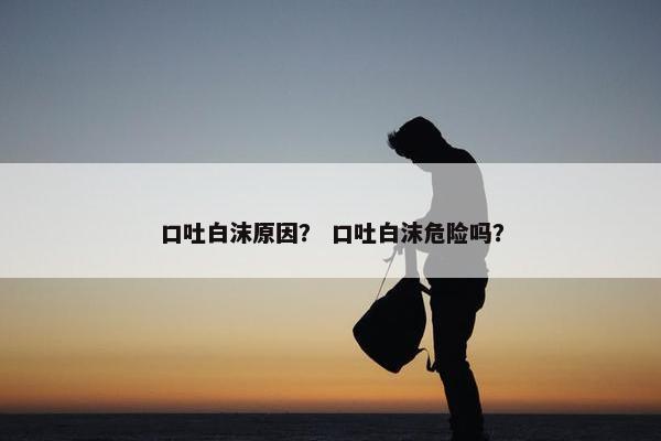 口吐白沫原因？ 口吐白沫危险吗？