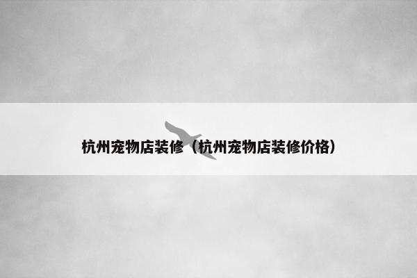 杭州宠物店装修（杭州宠物店装修价格）