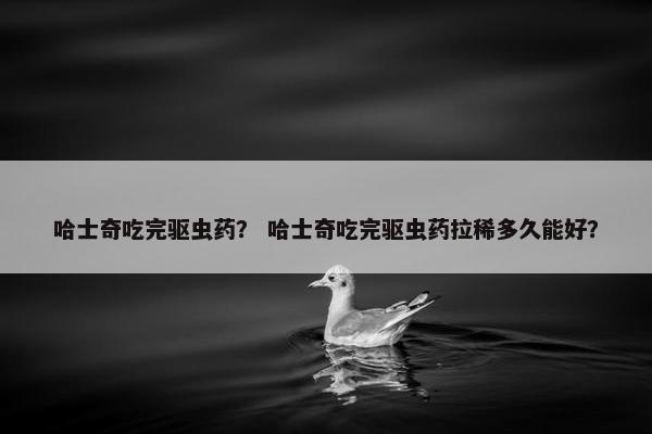 哈士奇吃完驱虫药？ 哈士奇吃完驱虫药拉稀多久能好？