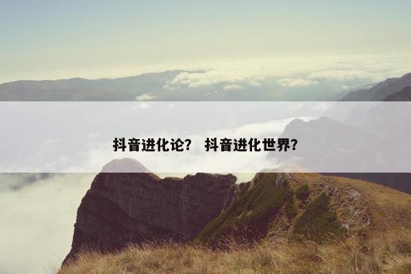 抖音进化论？ 抖音进化世界？