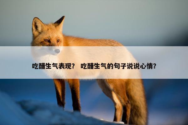 吃醋生气表现？ 吃醋生气的句子说说心情？