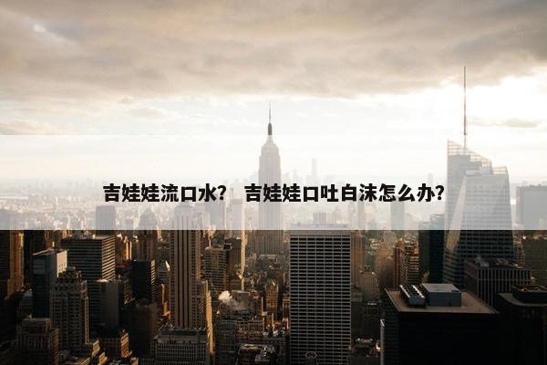 吉娃娃流口水？ 吉娃娃口吐白沫怎么办？