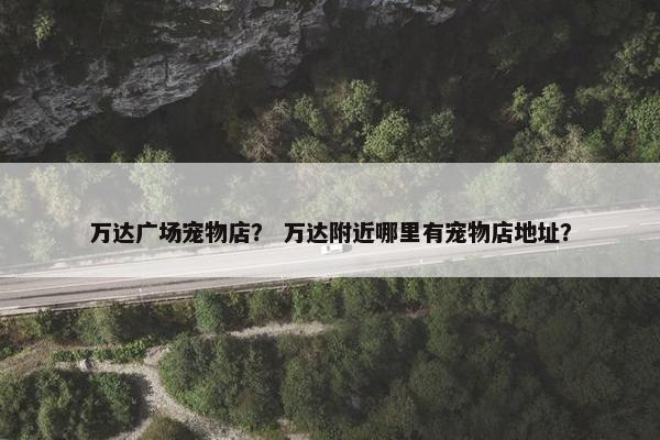 万达广场宠物店？ 万达附近哪里有宠物店地址？