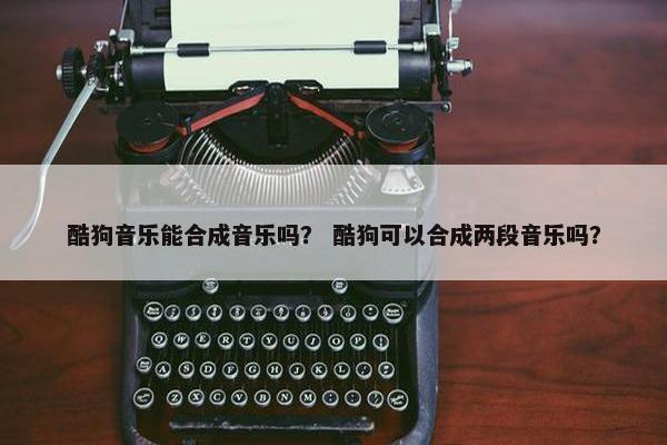 酷狗音乐能合成音乐吗？ 酷狗可以合成两段音乐吗？