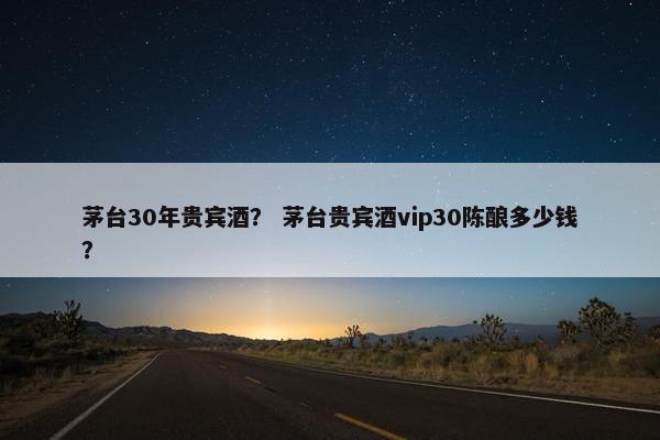 茅台30年贵宾酒？ 茅台贵宾酒vip30陈酿多少钱？