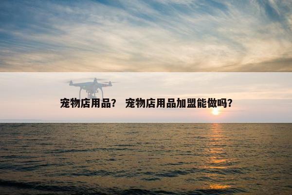 宠物店用品？ 宠物店用品加盟能做吗？