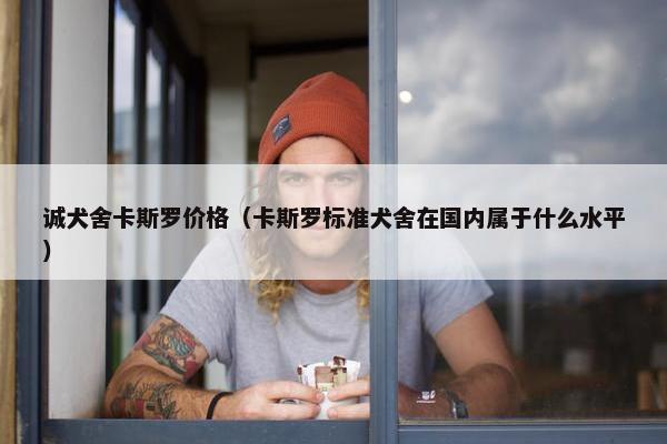 诚犬舍卡斯罗价格（卡斯罗标准犬舍在国内属于什么水平）