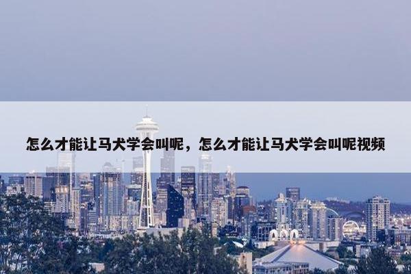 怎么才能让马犬学会叫呢，怎么才能让马犬学会叫呢视频