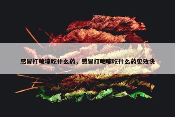 感冒打喷嚏吃什么药，感冒打喷嚏吃什么药见效快