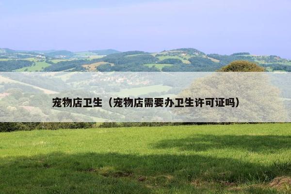 宠物店卫生(宠物店需要办卫生许可证吗)