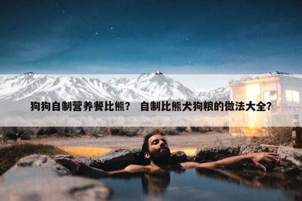 狗狗自制营养餐比熊？ 自制比熊犬狗粮的做法大全？