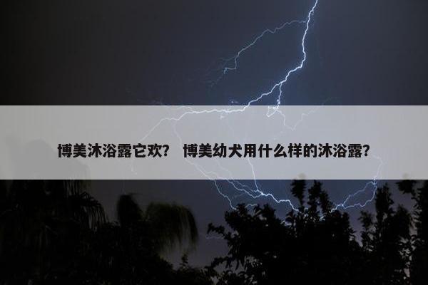博美沐浴露它欢？ 博美幼犬用什么样的沐浴露？