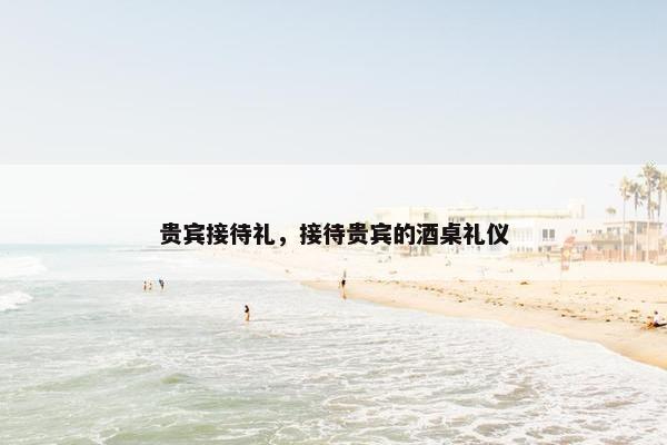 贵宾接待礼,接待贵宾的酒桌礼仪