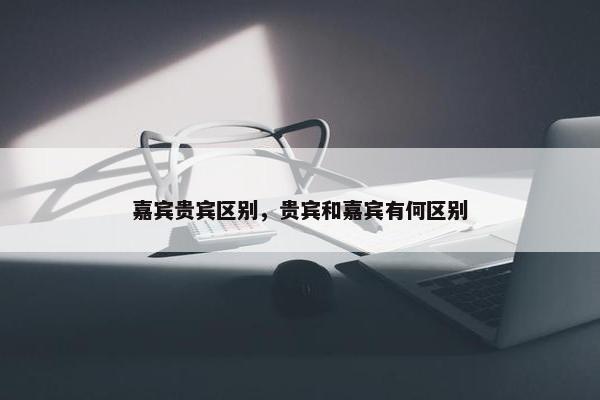 嘉宾贵宾区别，贵宾和嘉宾有何区别