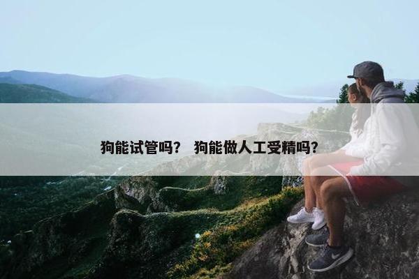 狗能试管吗？ 狗能做人工受精吗？