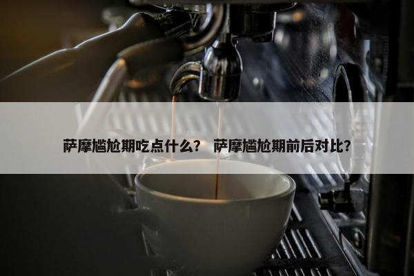 萨摩尴尬期吃点什么？ 萨摩尴尬期前后对比？
