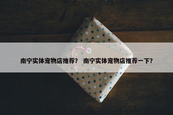 南宁实体宠物店推荐？ 南宁实体宠物店推荐一下？