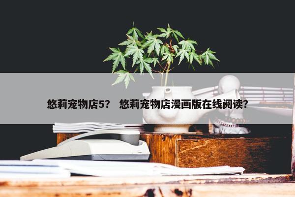 悠莉宠物店5？ 悠莉宠物店漫画版在线阅读？