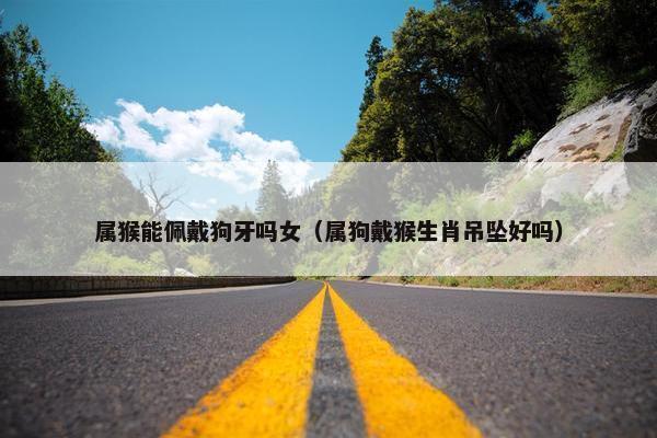 属猴能佩戴狗牙吗女（属狗戴猴生肖吊坠好吗）