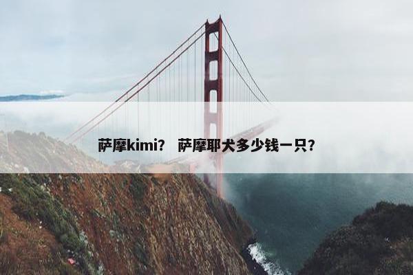 萨摩kimi? 萨摩耶犬多少钱一只?