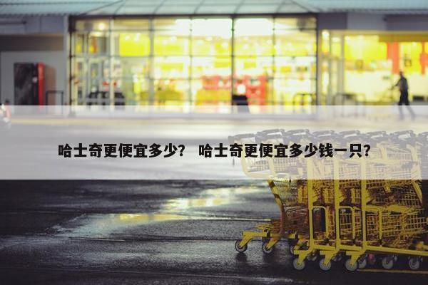 哈士奇更便宜多少？ 哈士奇更便宜多少钱一只？